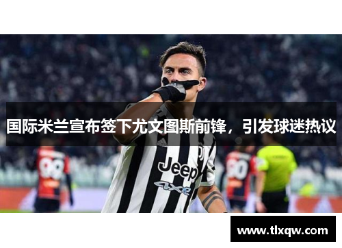 国际米兰宣布签下尤文图斯前锋，引发球迷热议